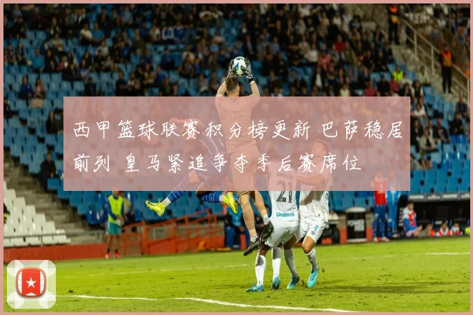 西甲篮球联赛积分榜更新 巴萨稳居前列 皇马紧追争夺季后赛席位