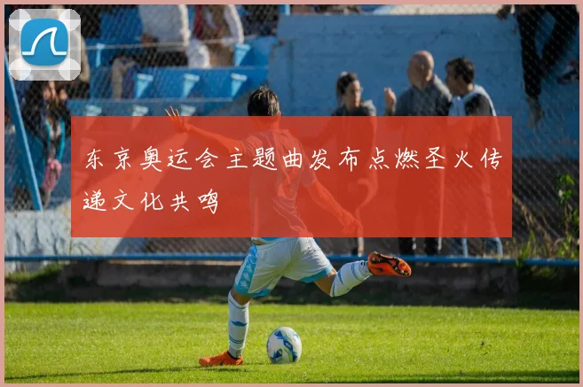 东京奥运会主题曲发布点燃圣火传递文化共鸣
