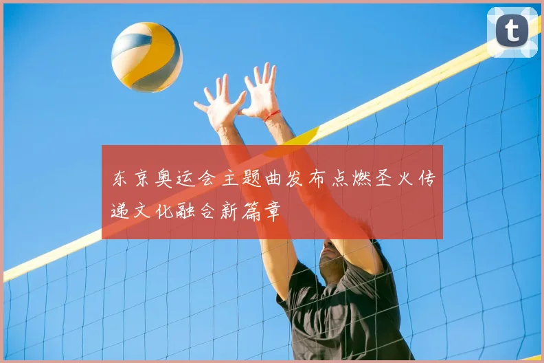 东京奥运会主题曲发布点燃圣火传递文化融合新篇章
