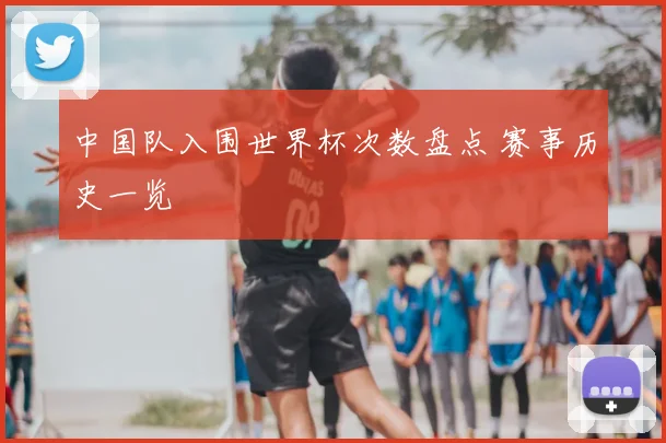 中国队入围世界杯次数盘点 赛事历史一览
