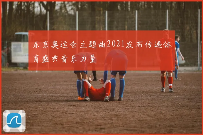 东京奥运会主题曲2021发布传递体育盛典音乐力量