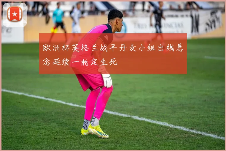 欧洲杯英格兰战平丹麦小组出线悬念延续一轮定生死