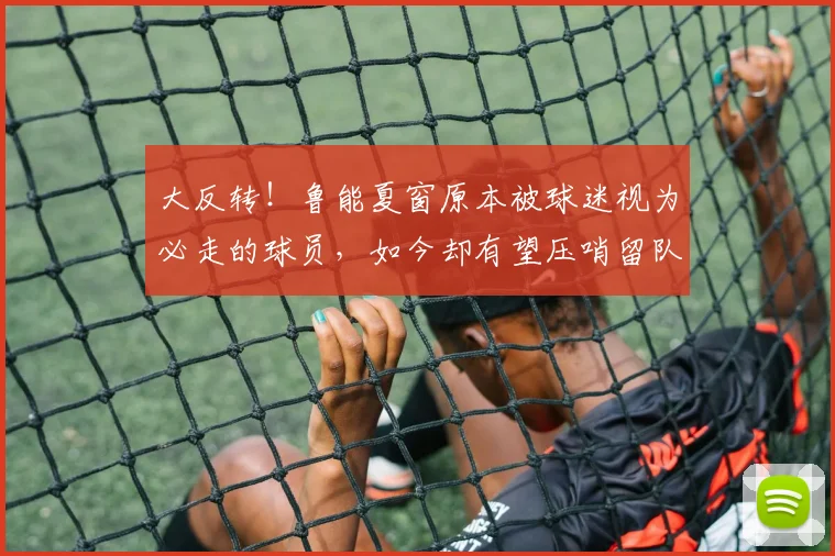 大反转！鲁能夏窗原本被球迷视为必走的球员，如今却有望压哨留队
