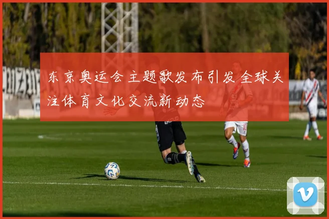 东京奥运会主题歌发布引发全球关注体育文化交流新动态