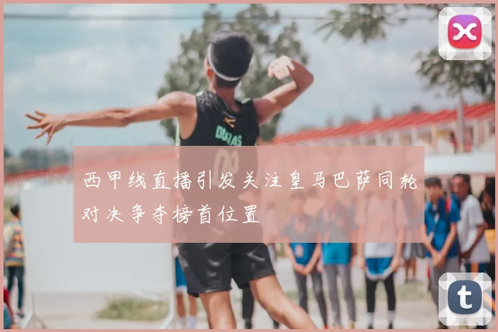 西甲线直播引发关注皇马巴萨同轮对决争夺榜首位置