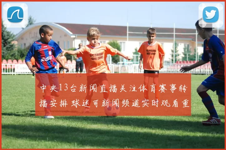 中央13台新闻直播关注体育赛事转播安排 球迷可新闻频道实时观看重点比赛