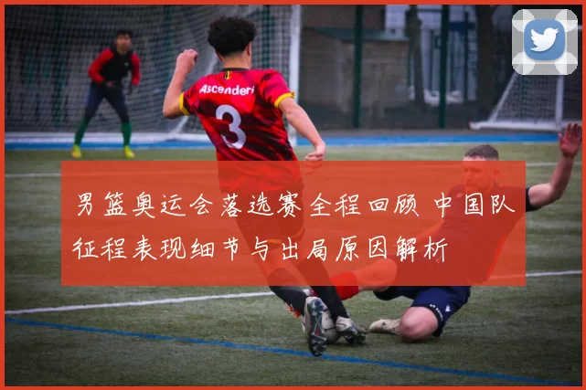 男篮奥运会落选赛全程回顾 中国队征程表现细节与出局原因解析