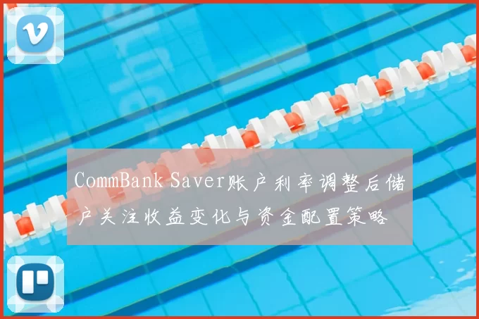 CommBank Saver账户利率调整后储户关注收益变化与资金配置策略