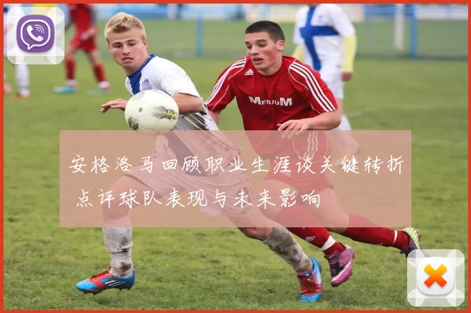 安格洛马回顾职业生涯谈关键转折 点评球队表现与未来影响