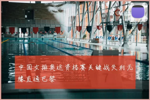 中国女排奥运资格赛关键战失利无缘直通巴黎