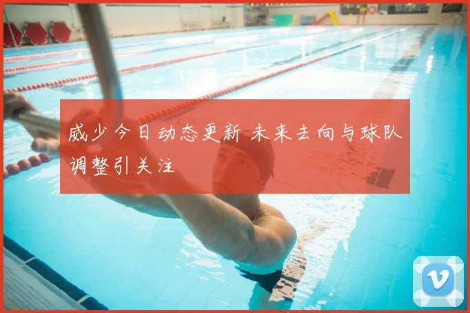 威少今日动态更新 未来去向与球队调整引关注