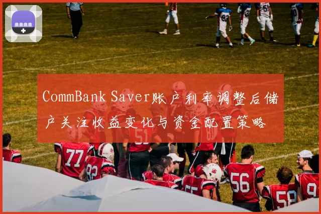 CommBank Saver账户利率调整后储户关注收益变化与资金配置策略