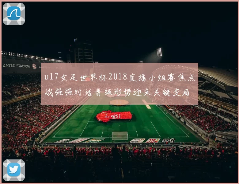 u17女足世界杯2018直播小组赛焦点战强强对话晋级形势迎来关键变局