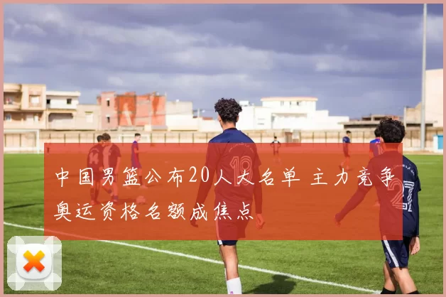 中国男篮公布20人大名单 主力竞争奥运资格名额成焦点