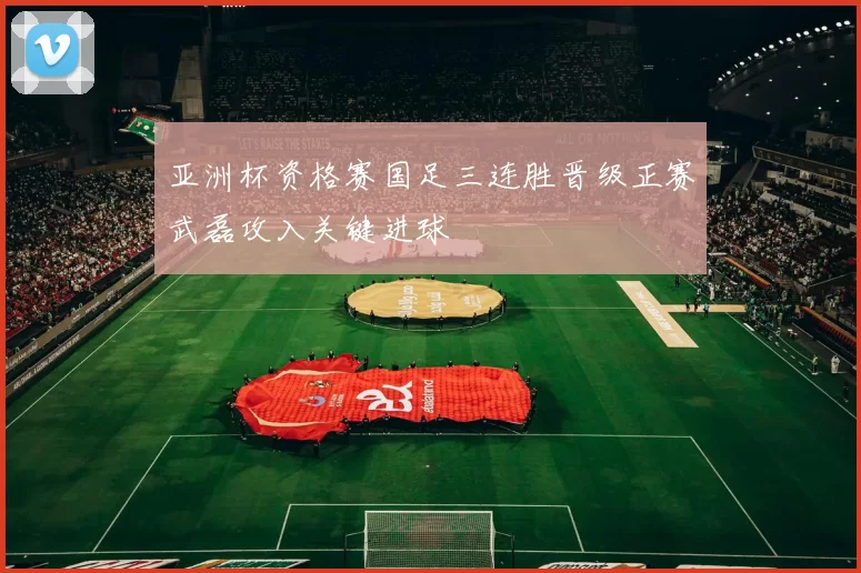 亚洲杯资格赛国足三连胜晋级正赛武磊攻入关键进球