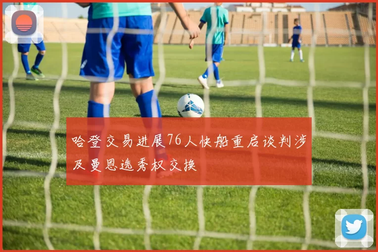 哈登交易进展76人快船重启谈判涉及曼恩选秀权交换