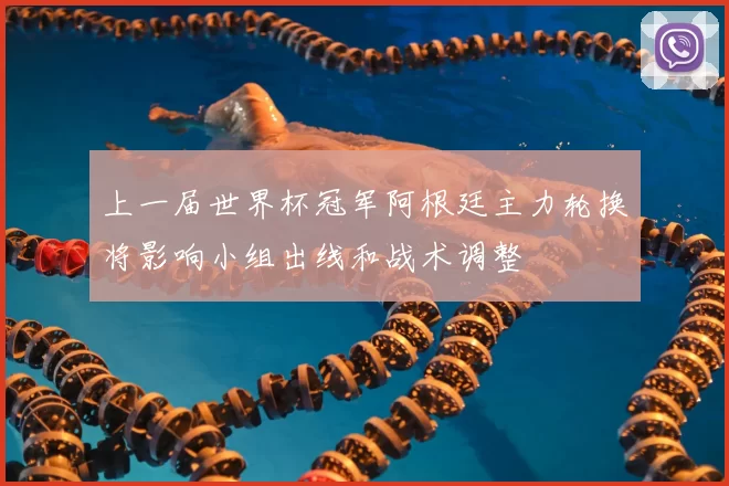 上一届世界杯冠军阿根廷主力轮换将影响小组出线和战术调整