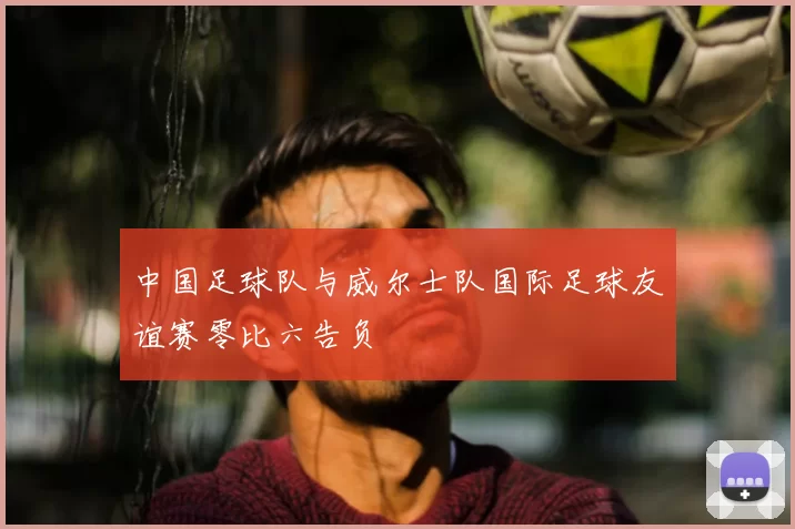 中国足球队与威尔士队国际足球友谊赛零比六告负