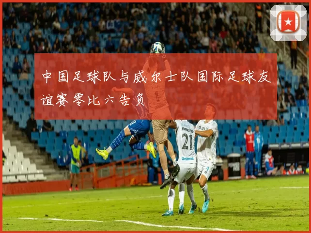 中国足球队与威尔士队国际足球友谊赛零比六告负