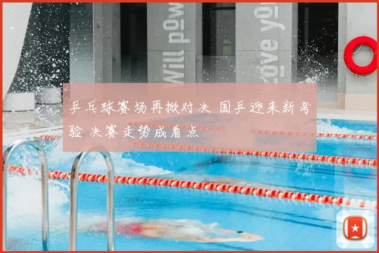 乒乓球赛场再掀对决 国乒迎来新考验 决赛走势成看点