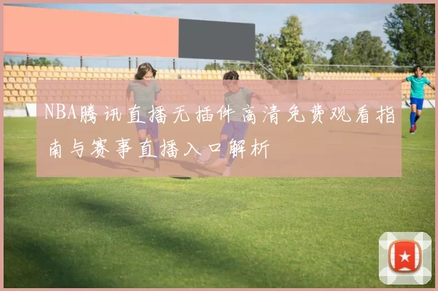 NBA腾讯直播无插件高清免费观看指南与赛事直播入口解析