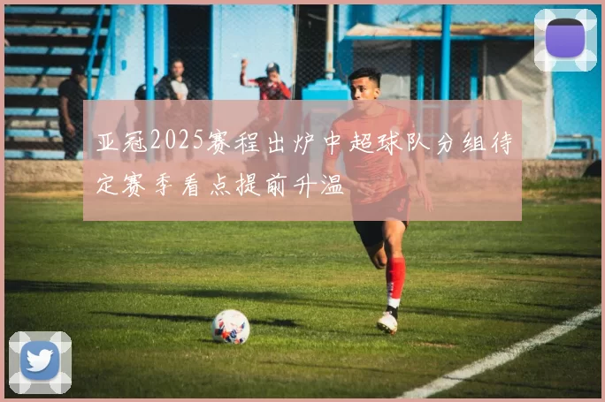 亚冠2025赛程出炉中超球队分组待定赛季看点提前升温