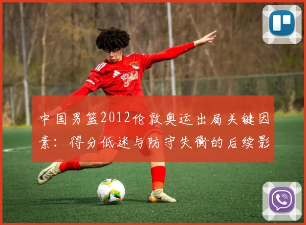 中国男篮2012伦敦奥运出局关键因素：得分低迷与防守失衡的后续影响