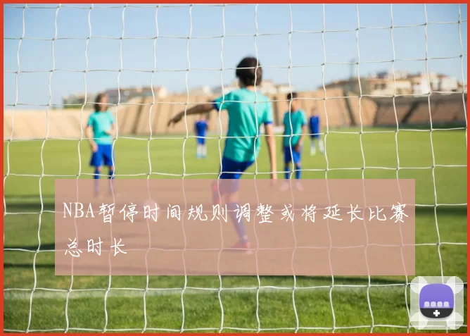 NBA暂停时间规则调整或将延长比赛总时长