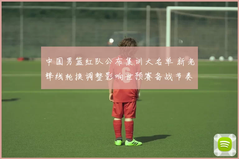 中国男篮红队公布集训大名单 新老锋线轮换调整影响世预赛备战节奏