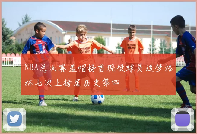 NBA总决赛盖帽榜首现役球员追梦格林七次上榜居历史第四