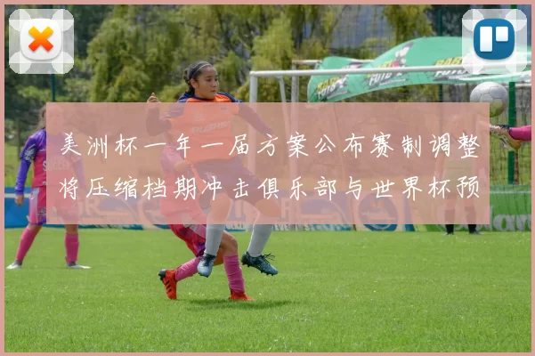 美洲杯一年一届方案公布赛制调整将压缩档期冲击俱乐部与世界杯预选