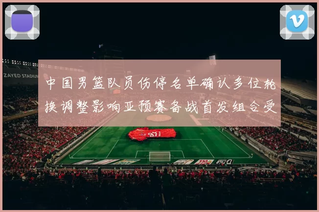 中国男篮队员伤停名单确认多位轮换调整影响亚预赛备战首发组合受考验