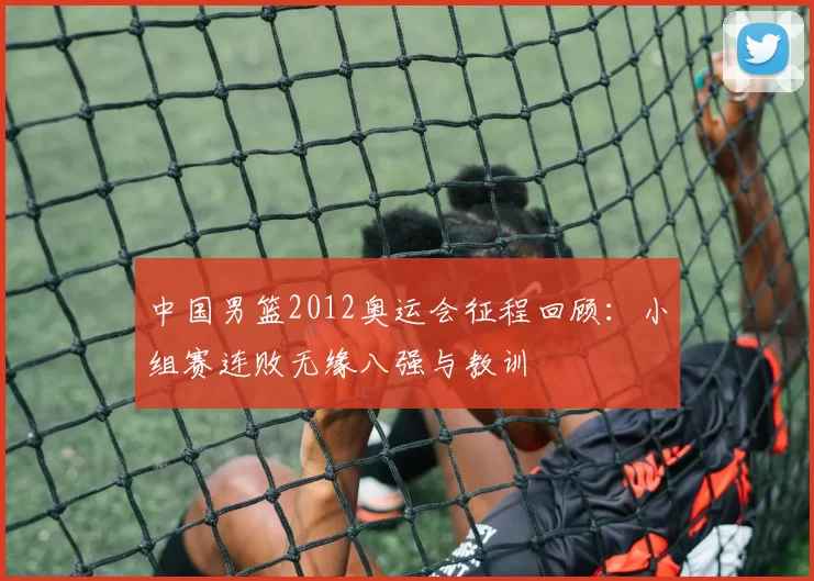 中国男篮2012奥运会征程回顾：小组赛连败无缘八强与教训