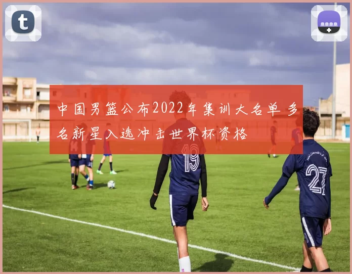 中国男篮公布2022年集训大名单 多名新星入选冲击世界杯资格