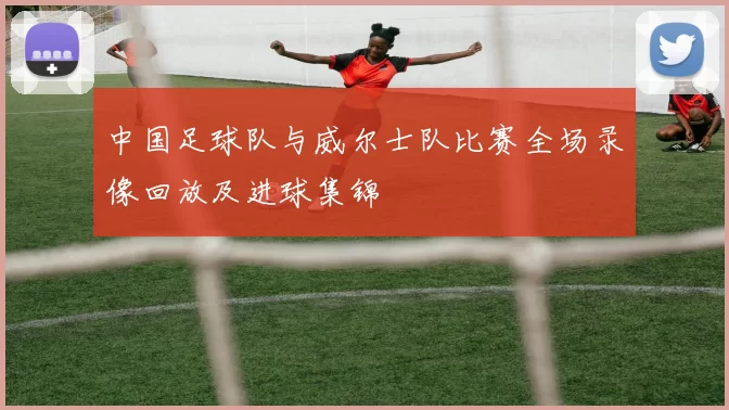 中国足球队与威尔士队比赛全场录像回放及进球集锦