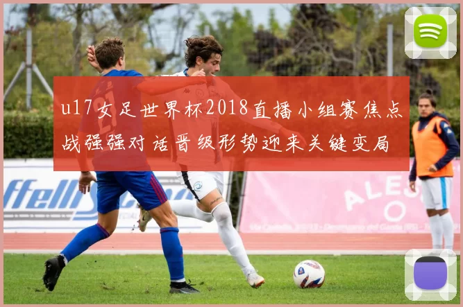 u17女足世界杯2018直播小组赛焦点战强强对话晋级形势迎来关键变局