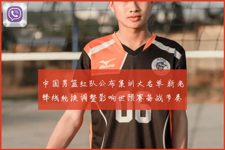 中国男篮红队公布集训大名单 新老锋线轮换调整影响世预赛备战节奏