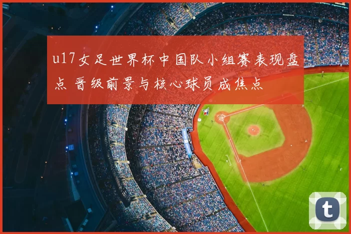 u17女足世界杯中国队小组赛表现盘点 晋级前景与核心球员成焦点