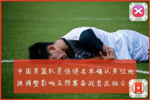 中国男篮队员伤停名单确认多位轮换调整影响亚预赛备战首发组合受考验